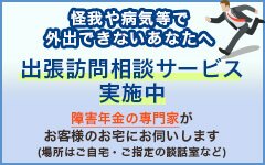 怪我や病気等で 外出できないあなたへ 出張訪問相談サービス 実施中 障害年金の専門家が お客様のお宅にお伺いします (場所はご自宅・ご指定の談話室など)