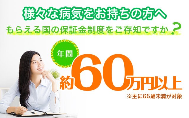 うつ メンタル 身体障害 人工透析 etc 様々な病気をお持ちの方へ もらえる国の保証金制度をご存知ですか? 年間 約60万円以上 ※主に65歳未満が対象