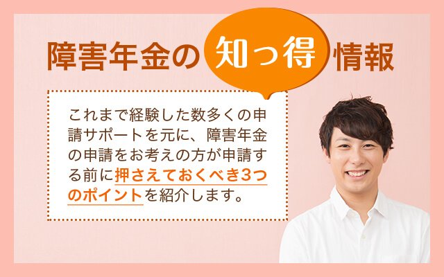 障害年金の知っ得情報 これまで経験した数多くの申請サポートを元に、 障害年金の申請をお考えの方が申請する前に 押さえておくべき3つのポイントを紹介します。