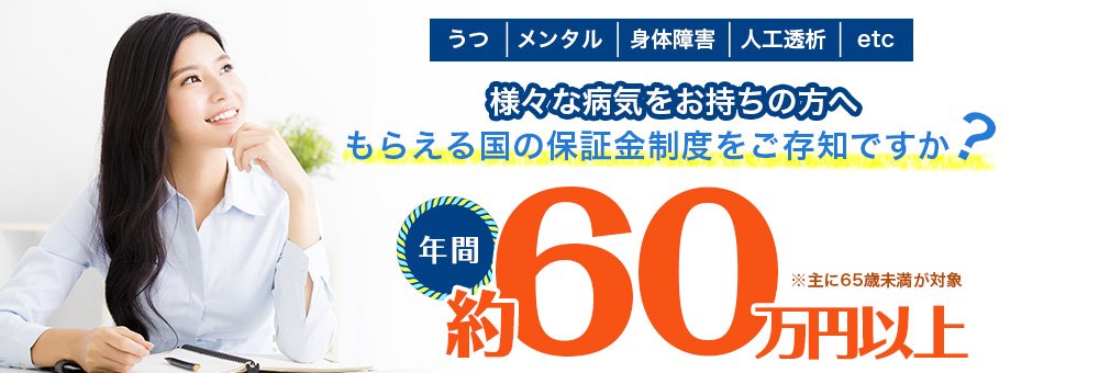 うつ メンタル 身体障害 人工透析 etc 様々な病気をお持ちの方へ もらえる国の保証金制度をご存知ですか? 年間 約60万円以上 ※主に65歳未満が対象